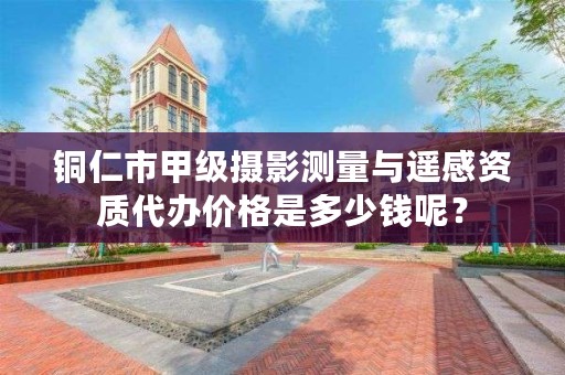 铜仁市甲级摄影测量与遥感资质代办价格是多少钱呢?