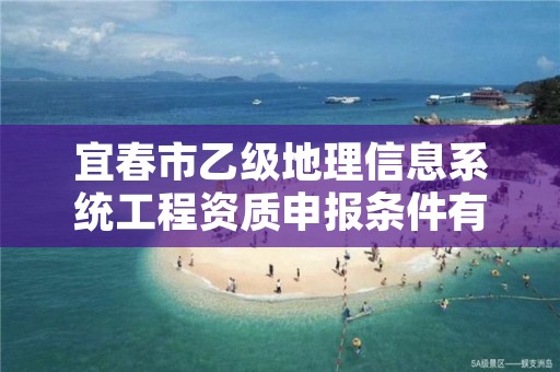 宜春市乙级地理信息系统工程资质申报条件有哪些?建议收藏!