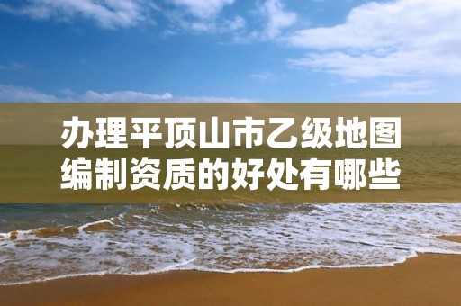 办理平顶山市乙级地图编制资质的好处有哪些呢？