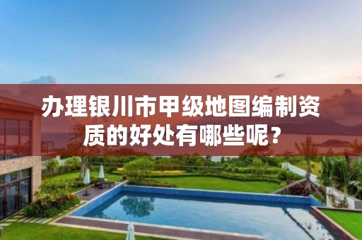 办理银川市甲级地图编制资质的好处有哪些呢?