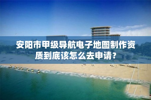安阳市甲级导航电子地图制作资质到底该怎么去申请？