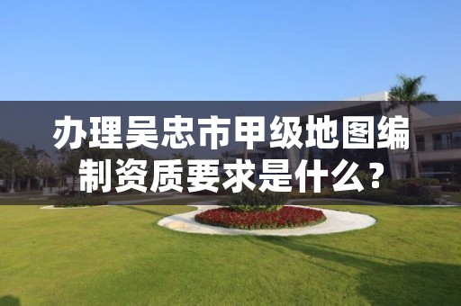 办理吴忠市甲级地图编制资质要求是什么？