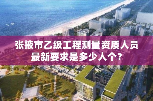 张掖市乙级工程测量资质人员最新要求是多少人个?