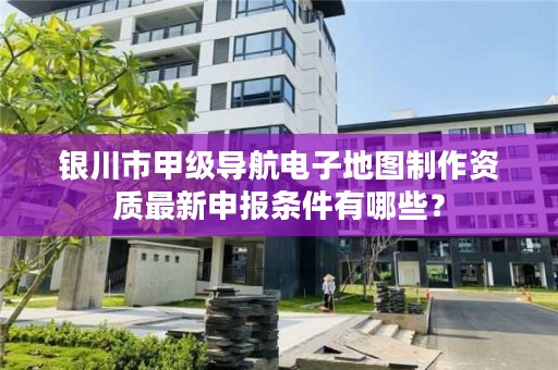 银川市甲级导航电子地图制作资质最新申报条件有哪些?