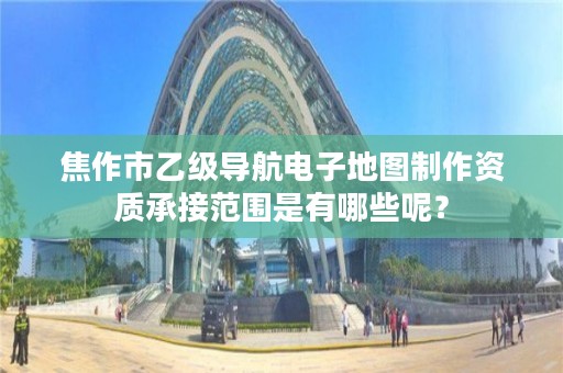 焦作市乙级导航电子地图制作资质承接范围是有哪些呢？