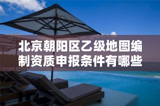北京朝阳区乙级地图编制资质申报条件有哪些呢？