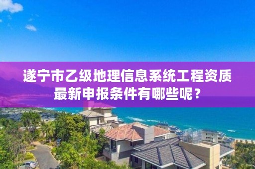 遂宁市乙级地理信息系统工程资质最新申报条件有哪些呢?