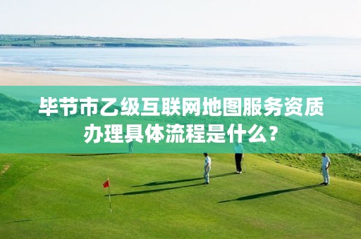 毕节市乙级互联网地图服务资质办理具体流程是什么?