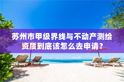 苏州市甲级界线与不动产测绘资质到底该怎么去申请?