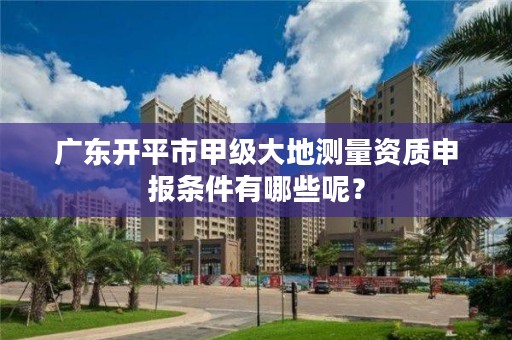 广东开平市甲级大地测量资质申报条件有哪些呢?