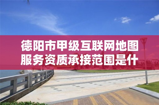 德阳市甲级互联网地图服务资质承接范围是什么?看完你就知道了