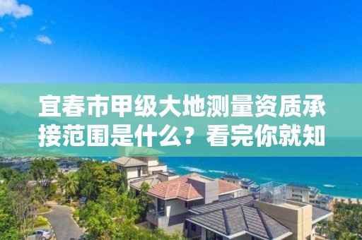 宜春市甲级大地测量资质承接范围是什么?看完你就知道了
