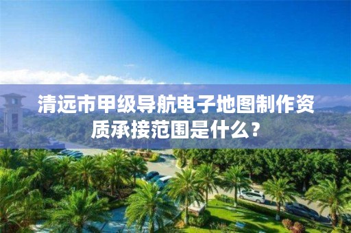 清远市甲级导航电子地图制作资质承接范围是什么?
