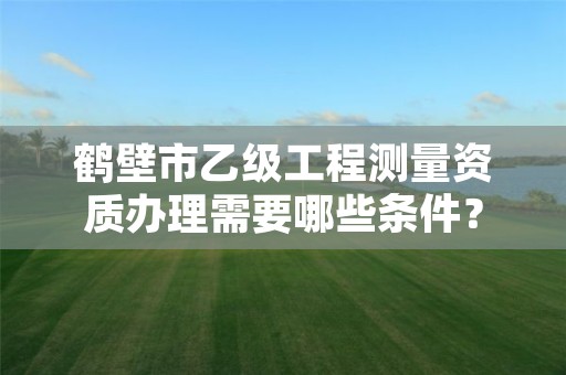 鹤壁市乙级工程测量资质办理需要哪些条件？