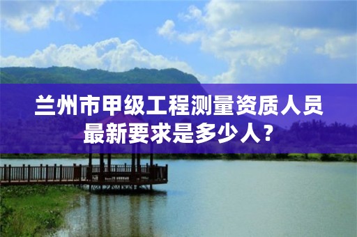 兰州市甲级工程测量资质人员最新要求是多少人?