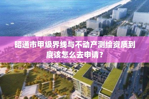 昭通市甲级界线与不动产测绘资质到底该怎么去申请?