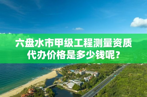 六盘水市甲级工程测量资质代办价格是多少钱呢?