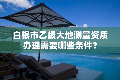 白银市乙级大地测量资质办理需要哪些条件?