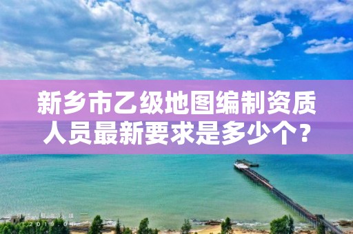新乡市乙级地图编制资质人员最新要求是多少个？