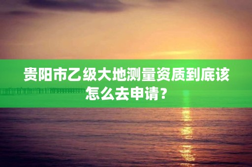 贵阳市乙级大地测量资质到底该怎么去申请?