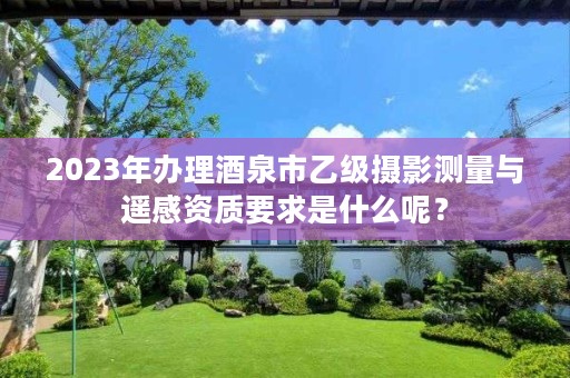 2023年办理酒泉市乙级摄影测量与遥感资质要求是什么呢?