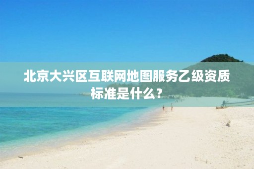 北京大兴区互联网地图服务乙级资质标准是什么？