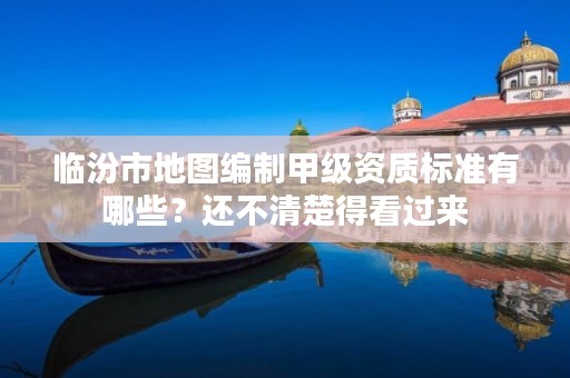 临汾市地图编制甲级资质标准有哪些?还不清楚得看过来