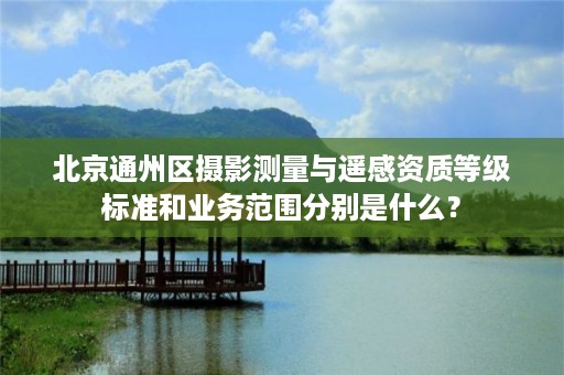 北京通州区摄影测量与遥感资质等级标准和业务范围分别是什么？
