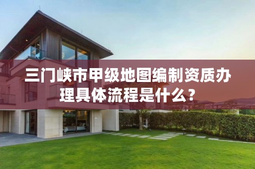 三门峡市甲级地图编制资质办理具体流程是什么？