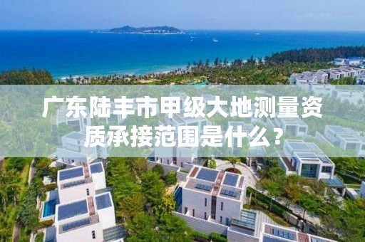 广东陆丰市甲级大地测量资质承接范围是什么?