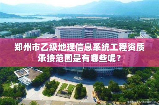 郑州市乙级地理信息系统工程资质承接范围是有哪些呢？