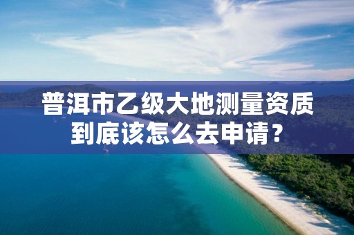 普洱市乙级大地测量资质到底该怎么去申请?