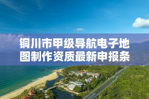 铜川市甲级导航电子地图制作资质最新申报条件有哪些?