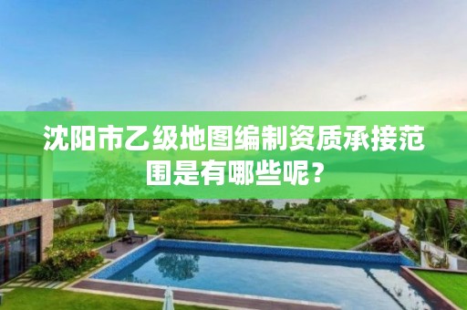 沈阳市乙级地图编制资质承接范围是有哪些呢？