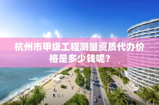 杭州市甲级工程测量资质代办价格是多少钱呢?