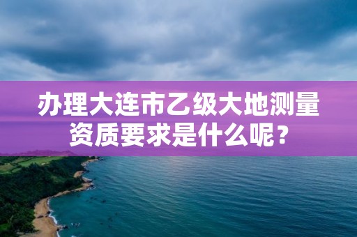 办理大连市乙级大地测量资质要求是什么呢？