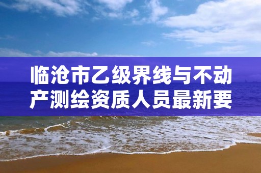 临沧市乙级界线与不动产测绘资质人员最新要求是多少个?
