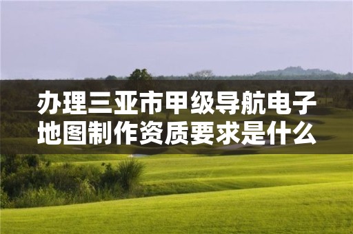 办理三亚市甲级导航电子地图制作资质要求是什么?