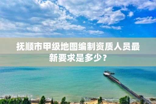 抚顺市甲级地图编制资质人员最新要求是多少？