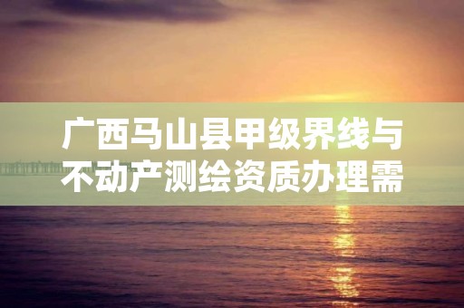 广西马山县甲级界线与不动产测绘资质办理需要哪些条件?