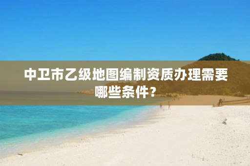 中卫市乙级地图编制资质办理需要哪些条件？