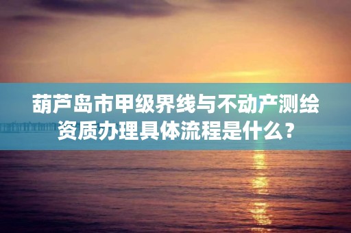 葫芦岛市甲级界线与不动产测绘资质办理具体流程是什么？
