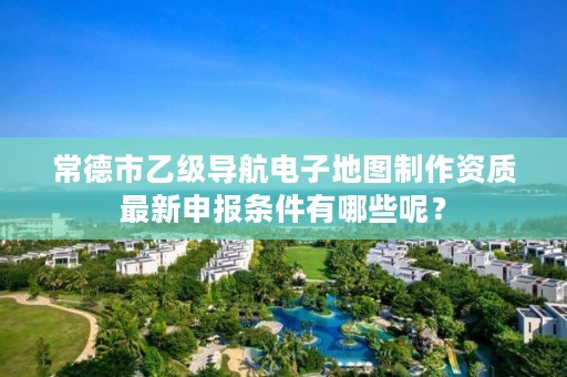 常德市乙级导航电子地图制作资质最新申报条件有哪些呢?