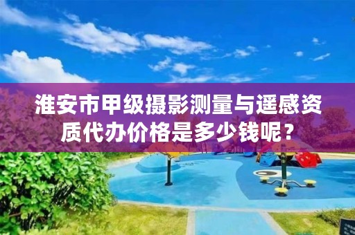 淮安市甲级摄影测量与遥感资质代办价格是多少钱呢?