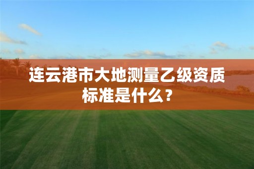 连云港市大地测量乙级资质标准是什么?
