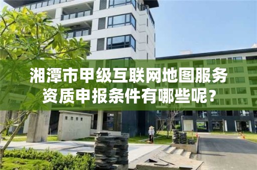 湘潭市甲级互联网地图服务资质申报条件有哪些呢?