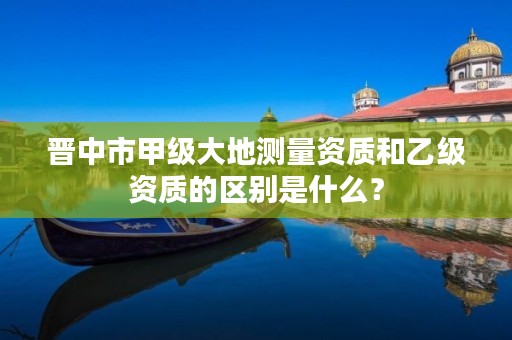 晋中市甲级大地测量资质和乙级资质的区别是什么?