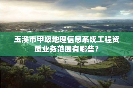 玉溪市甲级地理信息系统工程资质业务范围有哪些?