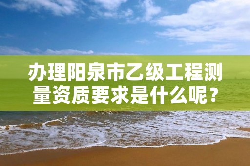 办理阳泉市乙级工程测量资质要求是什么呢?