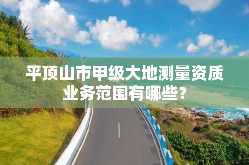 平顶山市甲级大地测量资质业务范围有哪些？